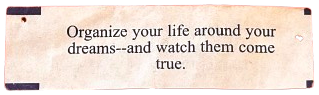 fortune cookie message that says: Organize your life around your dreams--and watch them come true.